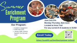 Summer Enrichment Program; Our Program: academic engagement, small class sizes, literacy, math, science, spanish fine arts, and more! June 3rd-27th, Monday-Thursday, 8am-noon. Located at Anza Trail for any current k-8 student; Enroll Today, https://susd30.us/families/summer-school/ ; QR code
